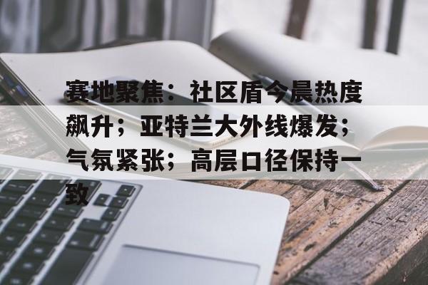 开云中国-赛地聚焦：社区盾今晨热度飙升；亚特兰大外线爆发；气氛紧张；高层口径保持一致的简单介绍