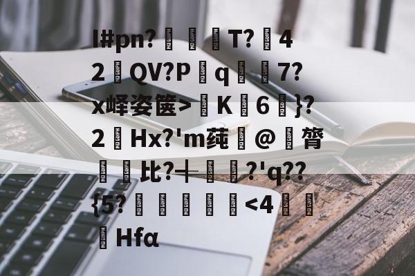 开云登录-关于I#pn?亹奦T?42QV?P斀q隂7?x峄姿箧>K詣6珴}?2Hx?'m莼旲@膂悵€比?╉籯?'q??{5?˙嘽姛